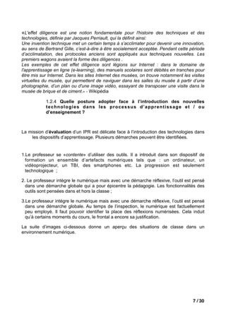 «L'effet diligence est une notion fondamentale pour l'histoire des techniques et des
technologies, définie par Jacques Perriault, qui la définit ainsi:
Une invention technique met un certain temps à s’acclimater pour devenir une innovation,
au sens de Bertrand Gille, c’est-à-dire à être socialement acceptée. Pendant cette période
d’acclimatation, des protocoles anciens sont appliqués aux techniques nouvelles. Les
premiers wagons avaient la forme des diligences .
Les exemples de cet effet diligence sont légions sur Internet : dans le domaine de
l'apprentissage en ligne (e-learning), des manuels scolaires sont débités en tranches pour
être mis sur Internet. Dans les sites Internet des musées, on trouve notamment les visites
virtuelles du musée, qui permettent de naviguer dans les salles du musée à partir d’une
photographie, d’un plan ou d'une image vidéo, essayant de transposer une visite dans le
musée de brique et de ciment.» - Wikipédia

            1.2.4 Quelle posture adopter face à l’introduction des nouvelles
            technologies dans les processus d’apprentissage et / ou
            d’enseignement ?



La mission d’évaluation d’un IPR est délicate face à l’introduction des technologies dans
    les dispositifs d’apprentissage. Plusieurs démarches peuvent être identifiées.


1.Le professeur se «contente» d’utiliser des outils. Il a introduit dans son dispositif de
  formation un ensemble d’artefacts numériques tels que : un ordinateur, un
  vidéoprojecteur, un TBI, des smartphones etc. La progression est seulement
  technologique ;

2. Le professeur intègre le numérique mais avec une démarche réflexive, l’outil est pensé
  dans une démarche globale qui a pour épicentre la pédagogie. Les fonctionnalités des
  outils sont pensées dans et hors la classe ;

3.Le professeur intégre le numérique mais avec une démarche réflexive, l’outil est pensé
  dans une démarche globale. Au temps de l’inspection, le numérique est factuellement
  peu employé. Il faut pouvoir identifier la place des réflexions numérisées. Cela induit
  qu’à certains moments du cours, le frontal a encore sa justification.

La suite d’images ci-dessous donne un aperçu des situations de classe dans un
environnement numérique.




                                                                                    7 / 30
 