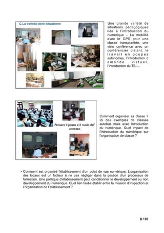 Une grande variété de
                                                           situations pédagogiques
                                                           liée à l’introduction du
                                                           numérique - La mobilité
                                                           avec le GPS pour une
                                                           classe transplantée, une
                                                           visio conférence avec un
                                                           conférencier distant, le
                                                           travail en goupes
                                                           autonomes, l’introduction d
                                                           emonde            virtuel,
                                                           l’introduction du TBI ...




                                                      Comment organiser sa classe ?
                                                      Ici des exemples de classes
                                                      autobus mais avec introduction
                                                      du numérique. Quel impact de
                                                      l’introduction du numérique sur
                                                      l’organisation de classe ?




• Comment est organisé l’établissement d’un point de vue numérique. L’organisation
  des locaux est un facteur à ne pas négliger dans la gestion d’un processus de
  formation. Une politique d’établissement peut conditionner le développement ou non
  développement du numérique. Quel lien faut-il établir entre la mission d’inspection et
  l’organisation de l’établissement ?




                                                                                  8 / 30
 