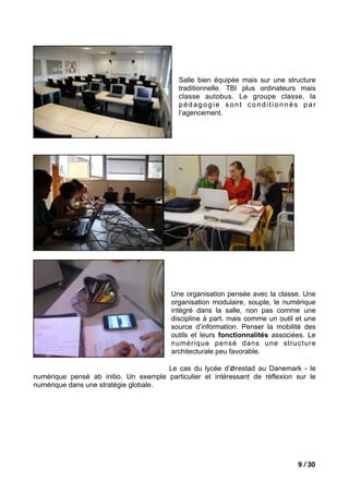Salle bien équipée mais sur une structure
                                           traditionnelle. TBI plus ordinateurs mais
                                           classe autobus. Le groupe classe, la
                                           pédagogie sont conditionnés par
                                           l’agencement.




                                         Une organisation pensée avec la classe. Une
                                         organisation modulaire, souple, le numérique
                                         intégré dans la salle, non pas comme une
                                         discipline à part. mais comme un outil et une
                                         source d’information. Penser la mobilité des
                                         outils et leurs fonctionnalités associées. Le
                                         numérique pensé dans une structure
                                         architecturale peu favorable.

                                      Le cas du lycée d’ørestad au Danemark - le
numérique pensé ab initio. Un exemple particulier et intéressant de réflexion sur le
numérique dans une stratégie globale.




                                                                                9 / 30
 