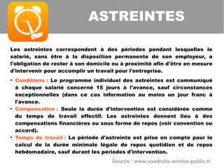 Les astreintes correspondent à des périodes pendant lesquelles le
salarié, sans être à la disposition permanente de son employeur, a
l'obligation de rester à son domicile ou à proximité afin d'être en mesure
d'intervenir pour accomplir un travail pour l'entreprise.
●
Conditions : Le programme individuel des astreintes est communiqué
à chaque salarié concerné 15 jours à l'avance, sauf circonstances
exceptionnelles (dans ce cas information au moins un jour franc à
l'avance.
●
Compensation : Seule la durée d'intervention est considérée comme
du temps de travail effectif. Les astreintes donnent lieu à des
compensations financières ou sous forme de repos (voir convention ou
accord).
●
Temps de travail : La période d'astreinte est prise en compte pour le
calcul de la durée minimale légale de repos quotidien et de repos
hebdomadaire, sauf durant les périodes d'intervention.
ASTREINTES
Source : www.vosdroits.service-public.fr
 