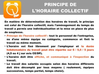 En matière de détermination des horaires de travail, le principe
est celui de l'horaire collectif, mais l'aménagement du temps de
travail a permis une individualisation et la mise en place de plus
de souplesse.
●
Principe de l'horaire collectif : tout le personnel de l'entreprise,
ou d'une même équipe ou catégorie, commence et finit le
travail au même moment.
●
L'horaire est fixé librement par l'employeur et la durée
hebdomadaire du travail peut être répartie sur 6 / 5,5 / 5 jours
(4,5 ou 4 j sur avis CE/DP).
●
L'horaire doit être affiché, et communiqué à l'inspection du
travail.
●
Le travail des salariés occupés selon des horaires différents
doit être décompté par tous moyens ( roulement, équipes
successives, temps partiel, temps choisi).
PRINCIPE DE
L'HORAIRE COLLECTIF
 