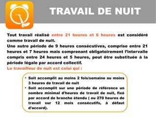 Tout travail réalisé entre 21 heures et 6 heures est considéré
comme travail de nuit.
Une autre période de 9 heures consécutives, comprise entre 21
heures et 7 heures mais comprenant obligatoirement l’intervalle
compris entre 24 heures et 5 heures, peut être substituée à la
période légale par accord collectif.
Le travailleur de nuit est celui qui :
TRAVAIL DE NUIT
●
Soit accomplit au moins 2 fois/semaine au moins
3 heures de travail de nuit
●
Soit accomplit sur une période de référence un
nombre minimal d'heures de travail de nuit, fixé
par accord de branche étendu ( ou 270 heures de
travail sur 12 mois consécutifs, à défaut
d'accord).
 