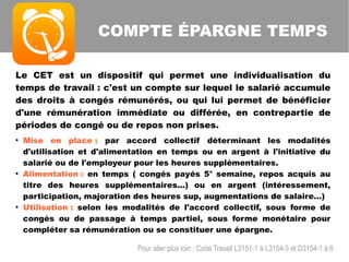 Le CET est un dispositif qui permet une individualisation du
temps de travail : c'est un compte sur lequel le salarié accumule
des droits à congés rémunérés, ou qui lui permet de bénéficier
d'une rémunération immédiate ou différée, en contrepartie de
périodes de congé ou de repos non prises.
●
Mise en place : par accord collectif déterminant les modalités
d'utilisation et d'alimentation en temps ou en argent à l'initiative du
salarié ou de l'employeur pour les heures supplémentaires.
●
Alimentation : en temps ( congés payés 5° semaine, repos acquis au
titre des heures supplémentaires...) ou en argent (intéressement,
participation, majoration des heures sup, augmentations de salaire...)
●
Utilisation : selon les modalités de l'accord collectif, sous forme de
congés ou de passage à temps partiel, sous forme monétaire pour
compléter sa rémunération ou se constituer une épargne.
COMPTE ÉPARGNE TEMPS
Pour aller plus loin : Code Travail L3151-1 à L3154-3 et D3154-1 à 6
 