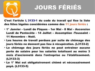 C’est l’article L 3133-1 du code du travail qui fixe la liste
des fêtes légales considérées comme des 11 jours fériés :
●
1° Janvier - Lundi de Pâques - 1er Mai - 8 Mai - Ascension
Lundi de Pentecôte - 14 Juillet – Assomption -Toussaint -
11 Novembre – Noël.
●
Les heures de travail perdues par suite de chômage des
jours fériés ne donnent pas lieu à récupération. (L3133-2)
●
Le chômage des jours fériés ne peut entraîner aucune
perte de salaire pour les salariés totalisant au moins 3
mois d'ancienneté dans l'entreprise ou l'établissement.
(L3133-3)
●
Le 1° Mai est obligatoirement chômé et nécessairement
payé. (L3133-5)
JOURS FÉRIÉS
 