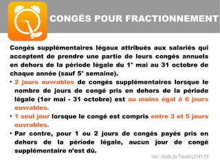 Congés supplémentaires légaux attribués aux salariés qui
acceptent de prendre une partie de leurs congés annuels
en dehors de la période légale du 1° mai au 31 octobre de
chaque année (sauf 5° semaine).
●
2 jours ouvrables de congés supplémentaires lorsque le
nombre de jours de congé pris en dehors de la période
légale (1er mai - 31 octobre) est au moins égal à 6 jours
ouvrables.
●
1 seul jour lorsque le congé est compris entre 3 et 5 jours
ouvrables.
●
Par contre, pour 1 ou 2 jours de congés payés pris en
dehors de la période légale, aucun jour de congé
supplémentaire n’est dû.
CONGÉS POUR FRACTIONNEMENT
Voir : Code du Travail L3141-19
 