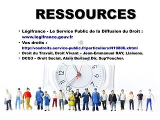 RESSOURCESRESSOURCES
●
Légifrance - Le Service Public de la Diffusion du Droit :
www.legifrance.gouv.fr
●
Vos droits :
http://vosdroits.service-public.fr/particuliers/N19806.xhtml
●
Droit du Travail, Droit Vivant – Jean-Emmanuel RAY, Liaisons.
●
DCG3 – Droit Social, Alain Burlaud Dir, Sup'Foucher.
 