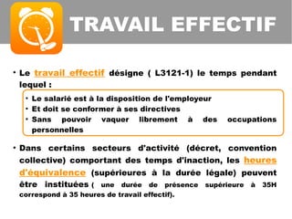 TRAVAIL EFFECTIF
●
Le travail effectif désigne ( L3121-1) le temps pendant
lequel :
●
Le salarié est à la disposition de l'employeur
●
Et doit se conformer à ses directives
●
Sans pouvoir vaquer librement à des occupations
personnelles
●
Dans certains secteurs d'activité (décret, convention
collective) comportant des temps d'inaction, les heures
d'équivalence (supérieures à la durée légale) peuvent
être instituées ( une durée de présence supérieure à 35H
correspond à 35 heures de travail effectif).
 