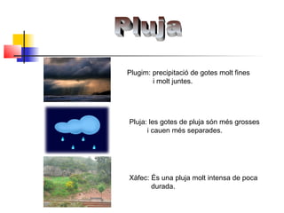 Pluja: les gotes de pluja són més grosses
i cauen més separades.
Plugim: precipitació de gotes molt fines
i molt juntes.
Xàfec: És una pluja molt intensa de poca
durada.
 