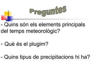 - Quins són els elements principals
del temps meteorològic?
- Què és el plugim?
- Quins tipus de precipitacions hi ha?
 