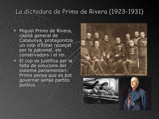 La dictadura de Primo de Rivera (1923-1931) Miguel Primo de Rivera, capità general de Catalunya, protagonitza un colp d’Estat recolçat per la patronal, els conservadors i el rei. El cop es justifica per la falta de solucions del sistema parlamentari. Primo pensa que es pot governar sense partits polítics. 