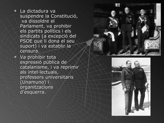 La dictadura va suspendre la Constitució,  va dissoldre el Parlament, va prohibir els partits polítics i els sindicats (a excepció del PSOE que li dona el seu suport) i va establir la censura.  Va prohibir tota expressió pública de catalanisme, i va reprimir als intel·lectuals, professors universitaris (Unamuno) i organitzacions d’esquerra. 