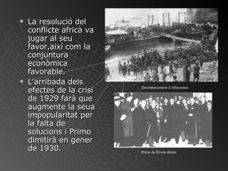 La resolució del conflicte africà va jugar al seu favor,així com la conjuntura econòmica favorable. L’arribada dels efectes de la crisi de 1929 farà que augmente la seua impopularitat per la falta de solucions i Primo dimitirà en gener de 1930. Desembarcament d’Alhucemas Primo de Rivera dimite 