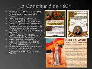 La Constitució de 1931. Aprovada al desembre de 1931. Sufragi universal, masculí i femení. Aconfessionalitat de l’Estat Declaració de drets individuals. Llibertats públiques i privades. Propietat privada però amb dret d’expropiació pel bé comú. Una única cambra tindrà el poder legislatiu. Poder executiu en el govern i el President de la República. Poder judicial independent. Estat únic amb possibilitat de governs autonòmics. Primer President de la República: Niceto Alcalá Zamora. President del govern: Manuel Azaña. 