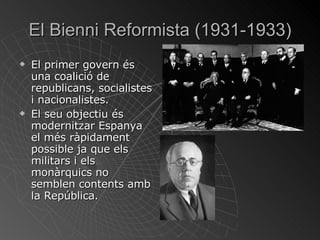 El  Bienni  Reformista (1931-1933) El primer govern és una coalició de republicans, socialistes i nacionalistes. El seu objectiu és modernitzar Espanya el més ràpidament possible ja que els militars i els monàrquics no semblen contents amb la República. 