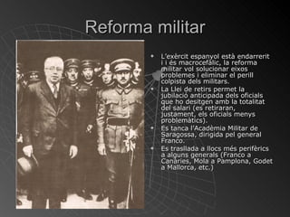 Reforma militar L’exèrcit espanyol està endarrerit i i és macrocefàlic, la reforma militar vol solucionar eixos problemes i eliminar el perill colpista dels militars. La Llei de retirs permet la jubilació anticipada dels oficials que ho desitgen amb la totalitat del salari (es retiraran, justament, els oficials menys problemàtics). Es tanca l’Acadèmia Militar de Saragossa, dirigida pel general Franco. Es trasllada a llocs més perifèrics a alguns generals (Franco a Canàries, Mola a Pamplona, Godet a Mallorca, etc.) 