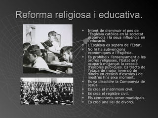 Reforma religiosa i educativa. Intent de disminuir el pes de l’Església catòlica en la societat espanyola i la seua influència en l’educació. L’Església es separa de l’Estat. No hi ha subvencions econòmiques a l’Església. Es prohibeix l’ensenyament a les ordres religioses, l’Estat se’n ocuparà mitjançat la creació d’escoles públiques. Es tracta de l’etapa de major inversió de diners en creació d’escoles i de mestres fins eixe moment. Es va dissoldre la Companyia de Jesús. Es crea el matrimoni civil. Es crea el registre civil. Els cementeris seran municipals. Es crea una llei de divorci. 