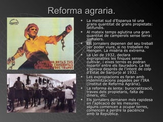 Reforma agraria. La meitat sud d’Espanya té una grans quantitat de grans propietats: latifundis. Al mateix temps aglutina una gran quantitat de camperols sense terra: jornalers. Els jornalers depenen del seu treball per poder viure, si no treballen no mengen. La misèria és extrema. La Llei de 1932, declara expropiables les finques sense cultivar, i eixes terres es podran repartir entre els llauradors. La llei s’aprova després de l’intent de colp d’Estat de Sanjurjo al 1932. Les expropiacions es faran amb indemnitzacions pagades per l’IRA (Institut de Reforma Agrària). La reforma és lenta: burocratització, traves dels propietaris, falta de diners, etc. Els jornalers demanen més rapidesa en l’aplicació de les mesures; alguns comencen a ocupar terres, comencen a perdre la paciència amb la República. 