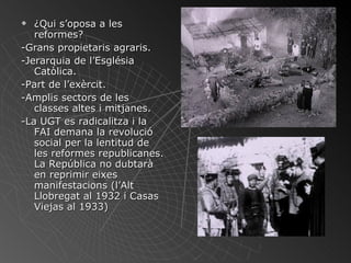 ¿Qui s’oposa a les reformes? -Grans propietaris agraris. -Jerarquia de l’Església Catòlica. -Part de l’exèrcit. -Amplis sectors de les classes altes i mitjanes. -La UGT es radicalitza i la FAI demana la revolució social per la lentitud de les reformes republicanes. La República no dubtarà en reprimir eixes manifestacions (l’Alt Llobregat al 1932 i Casas Viejas al 1933) 