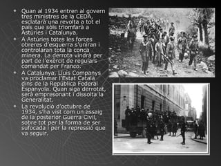 Quan al 1934 entren al govern tres ministres de la CEDA, esclatarà una revolta a tot el país que sòls triomfarà a Astúries i Catalunya. A Astúries totes les forces obreres d’esquerra s’uniran i controlaran tota la conca minera. La derrota vindrà per part de l’exèrcit de regulars comandat per Franco. A Catalunya, Lluís Companys va proclamar l’Estat Català dins de la República Federal Espanyola. Quan siga derrotat, serà empresonant i dissolta la Generalitat. La revolució d’octubre de 1934, s’ha vist com un assaig de la posterior Guerra Civil, sobre tot per la forma de ser sufocada i per la repressió que va seguir. 
