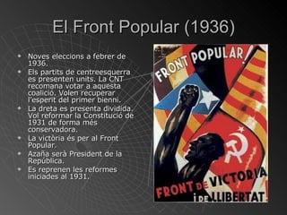 El Front Popular (1936) Noves eleccions a febrer de 1936. Els partits de centreesquerra es presenten units. La CNT recomana votar a aquesta coalició. Volen recuperar l’esperit del primer bienni. La dreta es presenta dividida. Vol reformar la Constitució de 1931 de forma més conservadora. La victòria és per al Front Popular. Azaña serà President de la República. Es reprenen les reformes  iniciades al 1931. 