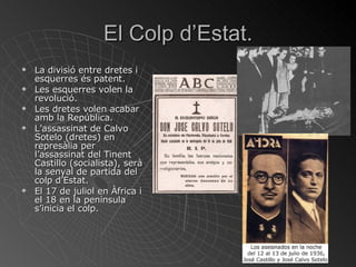 El Colp d’Estat. La divisió entre dretes i esquerres és patent. Les esquerres volen la revolució. Les dretes volen acabar amb la República. L’assassinat de Calvo Sotelo (dretes) en represàlia per l’assassinat del Tinent Castillo (socialista), serà la senyal de partida del colp d’Estat. El 17 de juliol en Àfrica i el 18 en la península s’inicia el colp. 