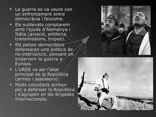 La guerra es va veure con un enfrontament entre democràcia i feixisme. Els sublevats comptarem amb l’ajuda d’Alemanya i Itàlia (aviació, artilleria, transmissions, tropes). Els països democràtics defensaren una política de no intervenció, pensant en endarrerir la guerra a Europa. L’URSS va ser l’aliat principal de la República (armes i assessors). Molts voluntaris arriben per a defensar la República i s’agrupen en les Brigades Internacionals. 