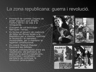 La zona republicana: guerra i revolució. Formació de comités (òrgans de poder popular) que dirigien l’esforç bèl·lic i la vida a la rereguarda. S’ocupen de col·lectivitzar fàbriques i terres. Es forma un govern de coalicició de totes les forces lleials a la República per a intentar controlar la revolució i la repressió incontrolada, per a mantenir la legalitat constitucional. Es crearà l’Exèrcit Popular fusionant les milícies. Sorgiran enfrontaments entre els republicans: els partidaris de guanyar la guerra (republicans, comunistes i socialistes) i els partidaris de continuar la revolució (anarquistes). 