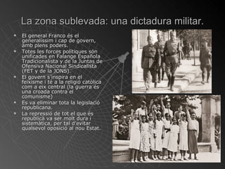 La zona sublevada: una dictadura militar. El general Franco és el generalíssim i cap de govern, amb plens poders. Totes les forces polítiques són unificades en Falange Española Tradicionalista y de la Juntas de Ofensiva Nacional Sindicalista (FET y de la JONS). El govern s’inspira en el feixisme i té a la religió catòlica com a eix central (la guerra és una croada contra el comunisme) Es va eliminar tota la legislació republicana. La repressió de tot el que és republicà va ser molt dura i sistemàtica, per tal d’evitar qualsevol oposició al nou Estat. 