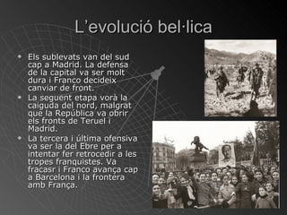 L’evolució bel·lica Els sublevats van del sud cap a Madrid. La defensa de la capital va ser molt dura i Franco decideix canviar de front. La seguent etapa vorà la caiguda del nord, malgrat que la República va obrir els fronts de Teruel i Madrid. La tercera i última ofensiva va ser la del Ebre per a intentar fer retrocedir a les tropes franquistes. Va fracasr i Franco avança cap a Barcelona i la frontera amb França. 
