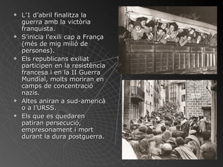 L’1 d’abril finalitza la guerra amb la victòria franquista. S’inicia l’exili cap a França (més de mig milió de persones). Els republicans exiliat participen en la resistència francesa i en la II Guerra Mundial, molts moriran en camps de concentració nazis. Altes aniran a sud-americà o a l’URSS. Els que es quedaren patiran persecució, empresonament i mort durant la dura postguerra. 