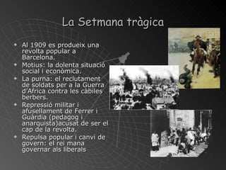 La Setmana tràgica Al 1909 es produeix una revolta popular a Barcelona.  Motius: la dolenta situació social i econòmica. La purna: el reclutament de soldats per a la Guerra d’Africa contra les càbiles berbers. Repressió militar i afusellament de Ferrer i Guàrdia (pedagog i anarquista)acusat de ser el cap de la revolta. Repulsa popular i canvi de govern: el rei mana governar als liberals 