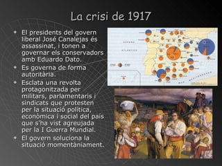 La crisi de 1917 El presidents del govern liberal José Canalejas és assassinat, i tonen a governar els conservadors amb Eduardo Dato. Es governa de forma autoritària. Esclata una revolta protagonitzada per militars, parlamentaris i sindicats que protesten per la situació política, econòmica i social del país que s’ha vist agreujada per la I Guerra Mundial. El govern soluciona la situació momentàniament. 
