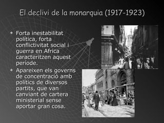 El declivi de la monarquia (1917-1923 ) Forta inestabilitat política, forta conflictivitat social i guerra en Africa caracteritzen aquest període. Apareixen els governs de concentració amb polítics de diversos partits, que van canviant de cartera ministerial sense aportar gran cosa. 