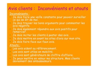 Avis clients : Inconvénients et atouts
Inconvénients :
• Je dois faire une veille constante pour pouvoir surveiller
ce qui se dit de moi.
• Je dois trouver les bons arguments pour commenter les
avis négatifs.
• Je dois également répondre aux avis positifs pour
remercier.
• Je dois inciter les clients à poster des avis.
• Je dois mettre en avant les sites d’avis sur mon site.
• Je dois faire face aux faux avis.
Atouts :
• Les avis aident au référencement.
• Les avis sont utiles en mobilité.
• Les avis sont générateurs de chiffre d’affaire.
• Je peux mettre en valeur ma structure. Mes clients
deviennent des ambassadeurs.

 