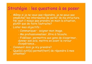 Stratégie : les questions à se poser
• Même si je ne veux pas répondre, je ne peux pas
empêcher les internautes de parler de ma structure.
Ne vaut-il mieux pas prendre en main la situation,
plutôt que de faire l’autruche?
• Lister mes objectifs :
- Communiquer : soigner mon image.
- Me professionnaliser, être à l’écoute.
- Fidéliser, permettre aux gens de s’exprimer,
donner son avis, mettre en avant le retour
d’expérience…
• Comment dois-je m’y prendre?
• Quel(s) outil(s) permet(tent) de répondre à mes
attentes?

 