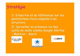 Stratégie
n 1/

S’inscrire et se référencer sur les
plateformes d’avis adaptés à ma
structure.
n 2/ Surveiller sa présence via des
outils de veille comme Google Alertes
– Mention – Alerti

 