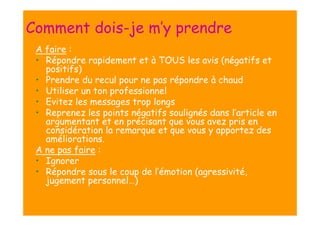 Comment dois-je m’y prendre
A faire :
• Répondre rapidement et à TOUS les avis (négatifs et
positifs)
• Prendre du recul pour ne pas répondre à chaud
• Utiliser un ton professionnel
• Evitez les messages trop longs
• Reprenez les points négatifs soulignés dans l’article en
argumentant et en précisant que vous avez pris en
considération la remarque et que vous y apportez des
améliorations.
A ne pas faire :
• Ignorer
• Répondre sous le coup de l’émotion (agressivité,
jugement personnel…)

 