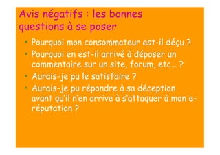 Avis négatifs : les bonnes
questions à se poser
• Pourquoi mon consommateur est-il déçu ?
• Pourquoi en est-il arrivé à déposer un
commentaire sur un site, forum, etc… ?
• Aurais-je pu le satisfaire ?
• Aurais-je pu répondre à sa déception
avant qu’il n’en arrive à s’attaquer à mon eréputation ?

 