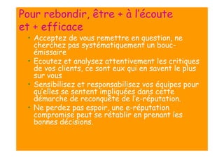Pour rebondir, être + à l’écoute
et + efficace
• Acceptez de vous remettre en question, ne
cherchez pas systématiquement un boucémissaire
• Ecoutez et analysez attentivement les critiques
de vos clients, ce sont eux qui en savent le plus
sur vous
• Sensibilisez et responsabilisez vos équipes pour
qu’elles se sentent impliquées dans cette
démarche de reconquête de l’e-réputation.
• Ne perdez pas espoir, une e-réputation
compromise peut se rétablir en prenant les
bonnes décisions.

 