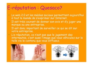 E-réputation : Quesaco?
• Le web 2.0 et les médias sociaux permettent aujourd’hui
à tout le monde de s’exprimer sur Internet.
• Il est très courant de donner son avis et d’y juger une
marque ou une entreprise.
Il est donc important de surveiller ce qui se dit sur
votre entreprise.
• L’e-réputation, ce n’est pas que le jugement des
internautes, c’est aussi l’image que vous véhiculez sur la
toile via le contenu que vous diffusez.

 