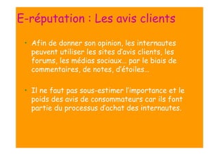 E-réputation : Les avis clients
• Afin de donner son opinion, les internautes
peuvent utiliser les sites d’avis clients, les
forums, les médias sociaux… par le biais de
commentaires, de notes, d’étoiles…
• Il ne faut pas sous-estimer l’importance et le
poids des avis de consommateurs car ils font
partie du processus d’achat des internautes.

 