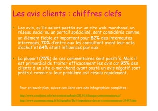 Les avis clients : chiffres clefs
• Les avis, qu'ils soient postés sur un site web-marchand, un
réseau social ou un portail spécialisé, sont considérés comme
un élément fiable et important pour 82% des internautes
interrogés, 70% d’entre eux les consultant avant leur acte
d’achat et 64% étant influencés par eux.
• La plupart (75%) de ces commentaires sont positifs. Mais il
est primordial de traiter efficacement les avis car 95% des
clients d'un site e-marchand ayant posté un avis négatif sont
prêts à revenir si leur problème est résolu rapidement.

Pour en savoir plus, suivez ces liens vers des infographies complètes :
http://www.etourisme.info/wp-content/uploads/2013/03/fresque-consommateurs.gif
http://www.ecommercemag.fr/Infographie/De-l-importance-des-avis-consommateurs-53497.htm

 