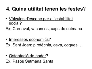 4. Quina utilitat tenen les festes?
• Vàlvules d’escape per a l’estabilitat
  social?
Ex. Carnaval, vacances, caps de setmana

• Interessos econòmics?
Ex. Sant Joan: pirotècnia, cava, coques...

• Ostentació de poder?
Ex. Pasos Setmana Santa
 