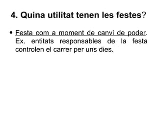 4. Quina utilitat tenen les festes?
• Festa com a moment de canvi de poder.
  Ex. entitats responsables de la festa
  controlen el carrer per uns dies.
 