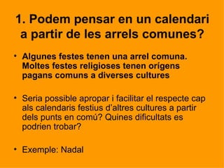 1. Podem pensar en un calendari
 a partir de les arrels comunes?
• Algunes festes tenen una arrel comuna.
  Moltes festes religioses tenen orígens
  pagans comuns a diverses cultures

• Seria possible apropar i facilitar el respecte cap
  als calendaris festius d’altres cultures a partir
  dels punts en comú? Quines dificultats es
  podrien trobar?

• Exemple: Nadal
 