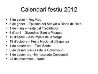Calendari festiu 2012
•   1 de gener – Any Nou
•   6 de gener – Epifania del Senyor o Diada de Reis
•   1 de maig – Festa del Treballador
•   6 d’abril – Divendres Sant o Pasqual
•   15 d’agost – Assumpció de la Verge
•   12 d’octubre – Festa Nacional d’Espanya
•   1 de novembre – Tots Sants
•   6 de desembre- Dia de la Constitució
•   8 de desembre –Immaculada Concepció
•   25 de desembre – Nadal
 