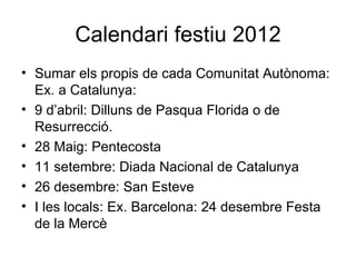 Calendari festiu 2012
• Sumar els propis de cada Comunitat Autònoma:
  Ex. a Catalunya:
• 9 d’abril: Dilluns de Pasqua Florida o de
  Resurrecció.
• 28 Maig: Pentecosta
• 11 setembre: Diada Nacional de Catalunya
• 26 desembre: San Esteve
• I les locals: Ex. Barcelona: 24 desembre Festa
  de la Mercè
 