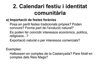 2. Calendari festiu i identitat
            comunitària
a) Importació de festes forànies
   Posa en perill festes tradicionals pròpies? Poden
   conviure? Forma part de l’evolució natural?
   Es poden fer coincidir interessos econòmics, polítics,
   religiosos...?
   Exportació natural o per interessos comercials?

Exemples:
  Halloween en comptes de la Castanyada? Pare Noël en
  comptes dels Reis Mags?
 