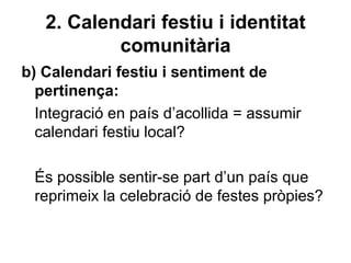 2. Calendari festiu i identitat
           comunitària
b) Calendari festiu i sentiment de
  pertinença:
  Integració en país d’acollida = assumir
  calendari festiu local?

 És possible sentir-se part d’un país que
 reprimeix la celebració de festes pròpies?
 