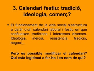 3. Calendari festiu: tradició,
       ideologia, comerç?
• El funcionament de la vida social s’estructura
  a partir d’un calendari laboral i festiu en què
  conflueixen tradicions i interessos diversos.
  Ideologia,    inèrcia,  resistència,    tradició,
  negoci...

  Però és possible modificar el calendari?
  Qui està legitimat a fer-ho i en nom de qui?
 